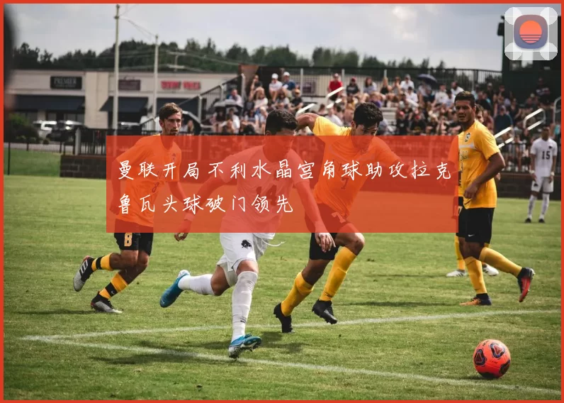 曼联开局不利水晶宫角球助攻拉克鲁瓦头球破门领先