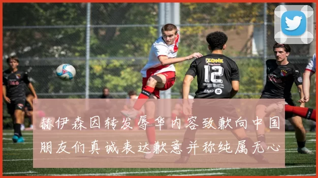 赫伊森因转发辱华内容致歉向中国朋友们真诚表达歉意并称纯属无心之过