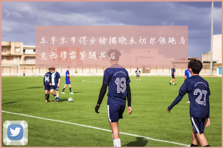 本季末节得分榜揭晓米切尔领跑马克西穆雷紧随其后