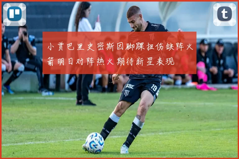 小贾巴里史密斯因脚踝扭伤缺阵火箭明日对阵热火期待新星表现