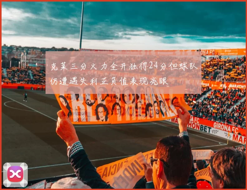 克莱三分火力全开独得24分但球队仍遭遇失利正负值表现亮眼