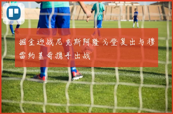 掘金迎战尼克斯阿隆戈登复出与穆雷约基奇携手出战