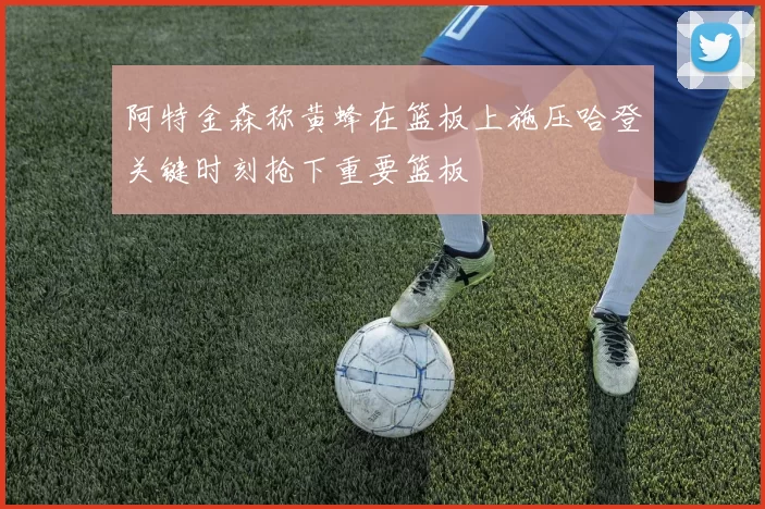 阿特金森称黄蜂在篮板上施压哈登关键时刻抢下重要篮板