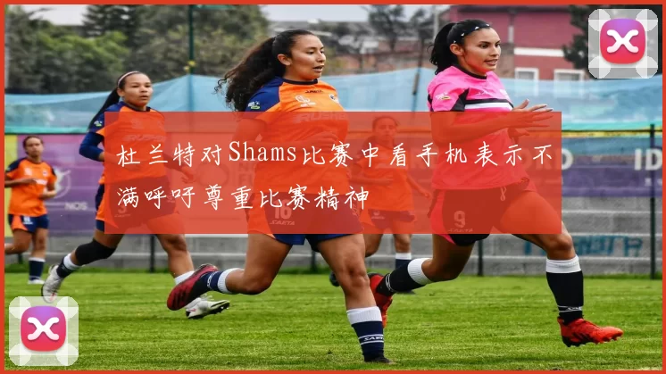 杜兰特对Shams比赛中看手机表示不满呼吁尊重比赛精神