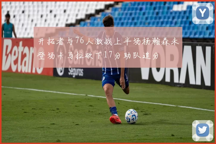 开拓者与76人激战上半场杨瀚森未登场卡马拉砍下17分助队追分