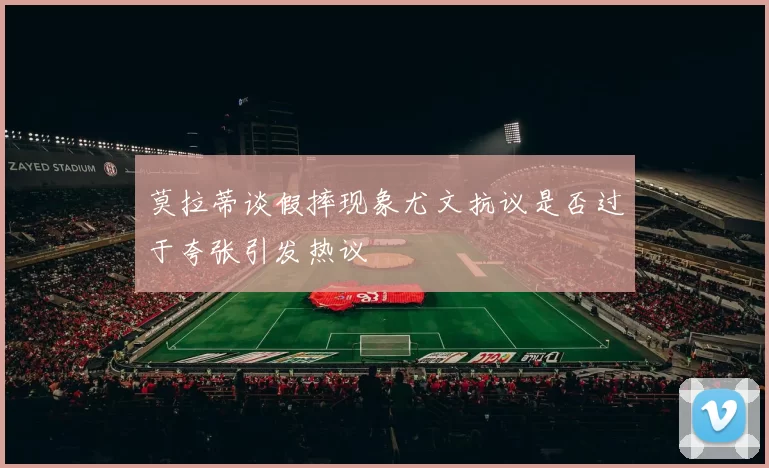 莫拉蒂谈假摔现象尤文抗议是否过于夸张引发热议