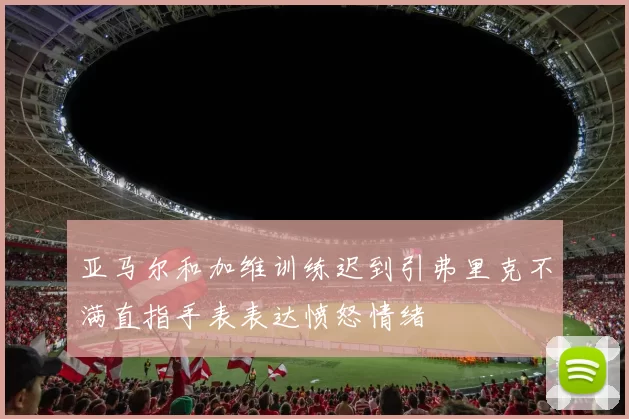亚马尔和加维训练迟到引弗里克不满直指手表表达愤怒情绪