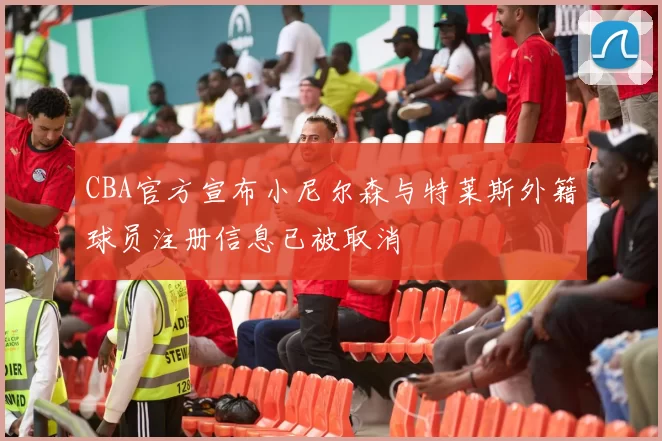 CBA官方宣布小尼尔森与特莱斯外籍球员注册信息已被取消