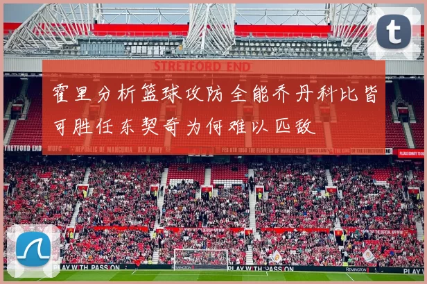 霍里分析篮球攻防全能乔丹科比皆可胜任东契奇为何难以匹敌