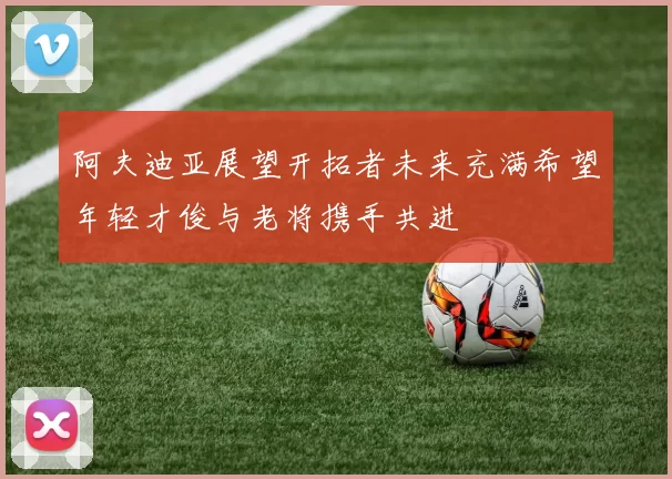 阿夫迪亚展望开拓者未来充满希望年轻才俊与老将携手共进