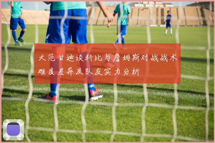 大范甘迪谈科比与詹姆斯对战战术难度差异及队友实力分析