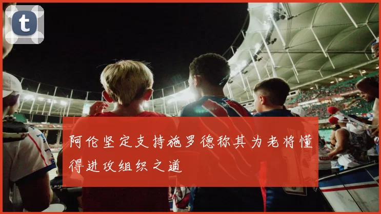 阿伦坚定支持施罗德称其为老将懂得进攻组织之道