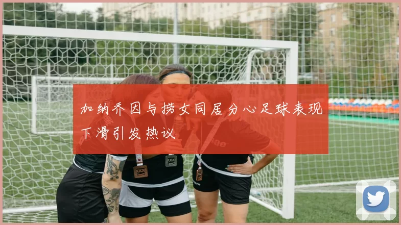 加纳乔因与捞女同居分心足球表现下滑引发热议