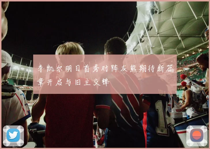 李凯尔明日首秀对阵灰熊期待新篇章开启与旧主交锋