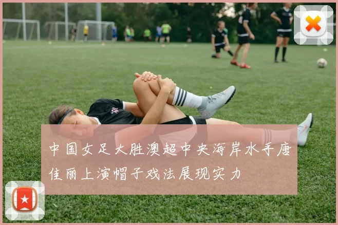 中国女足大胜澳超中央海岸水手唐佳丽上演帽子戏法展现实力