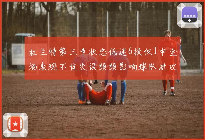 杜兰特第三节状态低迷6投仅1中全场表现不佳失误频频影响球队进攻
