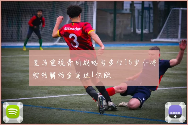皇马重视青训战略与多位16岁小将续约解约金高达1亿欧